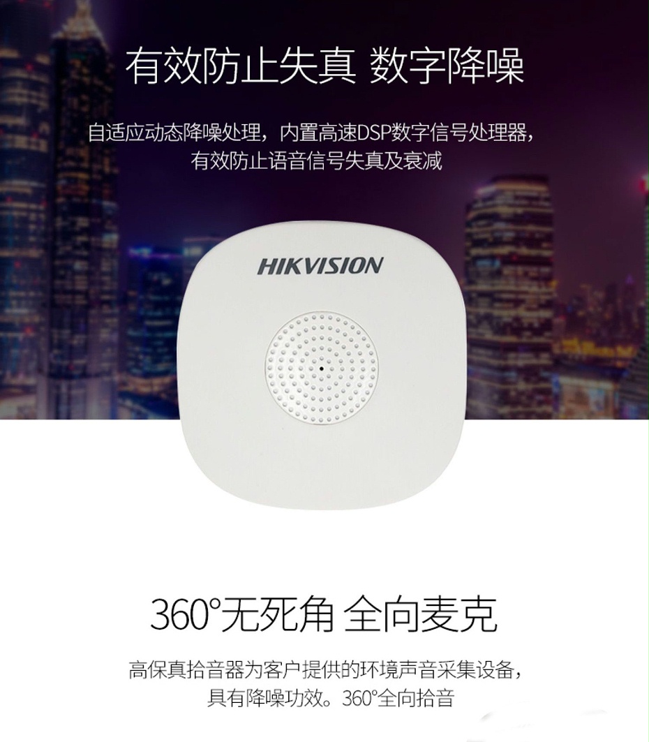 海康威視DS-2FP1020-B 通用拾音器 ①、采用高靈敏度全指向性震膜電容咪頭，全向拾音、聲音清晰自然； ②、采用專業音頻處理技術，有效防止語音信號失真及衰減； ③、內置雷擊保護、電源極性反接保護和靜電保護； ④、符合RoHS標準，在結構上不含有歐盟禁用的危害性物質； ⑤、通過歐盟CE標準，美國FCC認證； 通用拾音器 通用拾音器 通用拾音器 拾音器 拾音器 拾音器